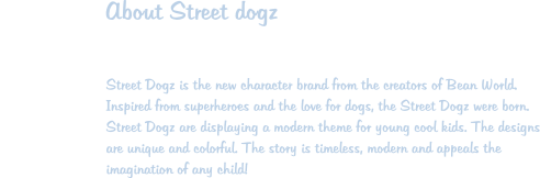 About Street dogz  Street Dogz is the new character brand from the creators of Bean World. Inspired from superheroes and the love for dogs, the Street Dogz were born. Street Dogz are displaying a modern theme for young cool kids. The designs are unique and colorful. The story is timeless, modern and appeals the imagination of any child!